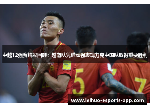 中越12强赛精彩回顾：越南队凭借顽强表现力克中国队取得重要胜利